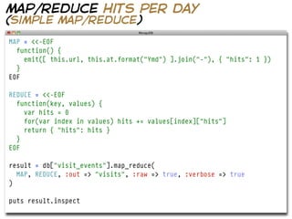 map/reduce hits per day
(simple map/reduce)
MAP = <<-EOF
  function() {
    emit([ this.url, this.at.format("Ymd") ].join("-"), { "hits": 1 })
  }
EOF

REDUCE = <<-EOF
  function(key, values) {
    var hits = 0
    for(var index in values) hits += values[index]["hits"]
    return { "hits": hits }
  }
EOF

result = db["visit_events"].map_reduce(
  MAP, REDUCE, :out => "visits", :raw => true, :verbose => true
)

puts result.inspect
 