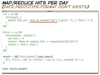 map/reduce hits per day
(date.prototype.format don’t exists)
MAP = <<-EOF
  function() {
    emit([ this.url, this.at.format("Ymd") ].join("-"), { "hits": 1 })
  }
EOF

REDUCE = <<-EOF
  function(key, values) {
    var hits = 0
    for(var index in values) hits += values[index]["hits"]
    return { "hits": hits }
  }
EOF

result = db["visit_events"].map_reduce(
  MAP, REDUCE, :out => "visits", :raw => true, :verbose => true
)

puts result.inspect
 