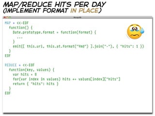 map/reduce hits per day
(implement format in place)

MAP = <<-EOF
  function() {
    Date.prototype.format = function(format) {
      ...
    }
    emit([ this.url, this.at.format("Ymd") ].join("-"), { "hits": 1 })
  }
EOF

REDUCE = <<-EOF
  function(key, values) {
    var hits = 0
    for(var index in values) hits += values[index]["hits"]
    return { "hits": hits }
  }
EOF
 