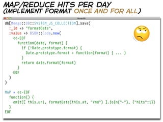 map/reduce hits per day
(implement format once and for all)
db[Mongo::DB::SYSTEM_JS_COLLECTION].save(
  :_id => "formatDate",
  :value => BSON::Code.new(
    <<-EOF
      function(date, format) {
        if (!Date.prototype.format) {
           Date.prototype.format = function(format) { ... }
        }
        return date.format(format)
      }
    EOF
  )
)

MAP = <<-EOF
  function() {
    emit([ this.url, formatDate(this.at, "Ymd") ].join("-"), {"hits":1})
  }
EOF
 