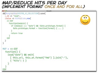 map/reduce hits per day
(implement format once and for all)
db[Mongo::DB::SYSTEM_JS_COLLECTION].save(
  :_id => "load",
  :value => BSON::Code.new(
    <<-EOF
      function(module) {
        if ((module === "date") && !Date.prototype.format) {
           Date.prototype.format = function(format) { ... }
        }
        return true
      }
    EOF
  )
)


MAP = <<-EOF
  function() {
    load("date") && emit(
      [ this.url, this.at.format("Ymd") ].join("-"),
      { "hits": 1 }
    )
  }
EOF
 