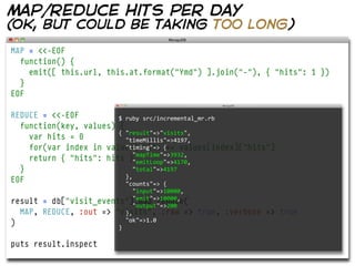 map/reduce hits per day
(ok, but could be taking too long)
MAP = <<-EOF
  function() {
    emit([ this.url, this.at.format("Ymd") ].join("-"), { "hits": 1 })
  }
EOF

REDUCE = <<-EOF         $  ruby  src/incremental_mr.rb
  function(key, values)   
                         {
                        {  "result"=>"visits",
    var hits = 0            "timeMillis"=>4197,
    for(var index in values) hits += values[index]["hits"]
                            "timing"=>  {
                                "mapTime"=>3932,
    return { "hits": hits }
                                "emitLoop"=>4170,
  }                             "total"=>4197
EOF                         },
                            "counts"=>  {
                                  "input"=>10000,
result   = db["visit_events"].map_reduce(
                                  "emit"=>10000,
                                  "output"=>200
  MAP,   REDUCE, :out => "visits", :raw =>
                              },                    true, :verbose => true
)                             "ok"=>1.0
                          }

puts result.inspect
 