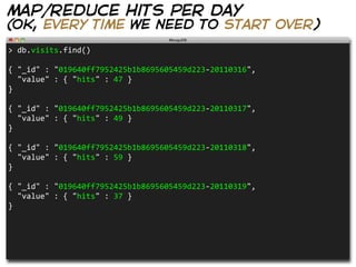 map/reduce hits per day
(ok, every time we need to start over)
>  db.visits.find()                                                  

{  "_id"  :  "019640ff7952425b1b8695605459d223-­‐20110316",
    "value"  :  {  "hits"  :  47  }
}

{  "_id"  :  "019640ff7952425b1b8695605459d223-­‐20110317",
    "value"  :  {  "hits"  :  49  }
}

{  "_id"  :  "019640ff7952425b1b8695605459d223-­‐20110318",
    "value"  :  {  "hits"  :  59  }  
}

{  "_id"  :  "019640ff7952425b1b8695605459d223-­‐20110319",
    "value"  :  {  "hits"  :  37  }  
}
 