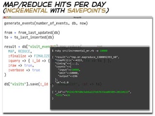 map/reduce hits per day
(incremental with savepoints)

generate_events(number_of_events, db, now)

from = from_last_updated(db)
to = to_last_inserted(db)

result = db["visit_events"].map_reduce(
  MAP, REDUCE,          $  ruby  src/incremental_mr.rb  -­‐e  10000
                          
  :finalize => FINALIZE,{  "result"=>"tmp.mr.mapreduce_1300892393_60",
  :query => { :_id => { :$gt => from, :$lte => to } },
                            "timeMillis"=>4333,
                            "timing"=>{...},
  :raw => true,             "counts"=>{
  :verbose => true              "input"=>10000,  
                                "emit"=>10000,
)                               "output"=>196
                                },
                                "ok"=>1.0
db["visits"].save(:_id     => "savepoint",
                            }                      :at => to)

                             {  "_id"=>"05241f07d0e3ab6a227e67b33ea0b509-­‐20110113",      
                                 "hits"=>26
                             }
 