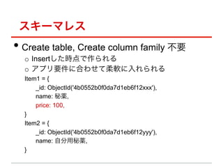 `ޥ쥹
?? Create table, Create column family Ҫ
  o? Insertr
  o? ץҪ˺Ϥ碌ܛ
  Item1 = {
      _id: ObjectId('4b0552b0f0da7d1eb6f12xxx'),
      name: a,
      price: 100,
  }
  Item2 = {
      _id: ObjectId('4b0552b0f0da7d1eb6f12yyy'),
      name: Էa,
  }
 