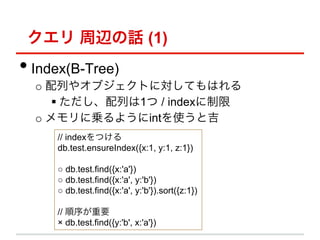  xԒ (1)
??Index(B-Tree)
  o? Ф䥪֥ȤˌƤϤ
      ??Ф1 / index
  o? ˁ\褦intʹȼ
     // indexĤ
     db.test.ensureIndex({x:1, y:1, z:1})

      db.test.find({x:'a'})
      db.test.find({x:'a', y:'b'})
      db.test.find({x:'a', y:'b'}).sort({z:1})

     // Ҫ
      db.test.find({y:'b', x:'a'})
 
