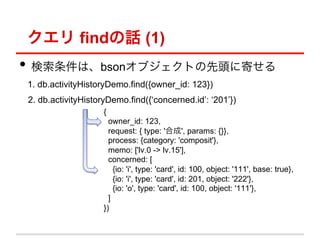  findԒ (1)
?? ϡbson֥Ȥ^˼Ĥ
1. db.activityHistoryDemo.find({owner_id: 123})
2. db.activityHistoryDemo.find({concerned.id: 201})
                    {
                      owner_id: 123,
                      request: { type: 'ϳ', params: {}},
                      process: {category: 'composit'},
                      memo: ['lv.0 -> lv.15'],
                      concerned: [
                        {io: 'i', type: 'card', id: 100, object: '111', base: true},
                        {io: 'i', type: 'card', id: 201, object: '222'},
                        {io: 'o', type: 'card', id: 100, object: '111'},
                      ]
                    })
 