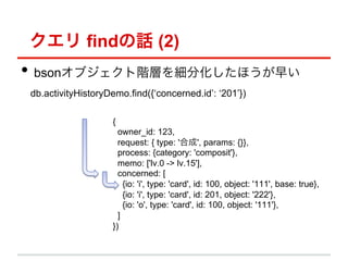  findԒ (2)
?? bson֥AӤ򼚷ֻۤ礤
db.activityHistoryDemo.find({concerned.id: 201})

                   {
                     owner_id: 123,
                     request: { type: 'ϳ', params: {}},
                     process: {category: 'composit'},
                     memo: ['lv.0 -> lv.15'],
                     concerned: [
                       {io: 'i', type: 'card', id: 100, object: '111', base: true},
                       {io: 'i', type: 'card', id: 201, object: '222'},
                       {io: 'o', type: 'card', id: 100, object: '111'},
                     ]
                   })
 