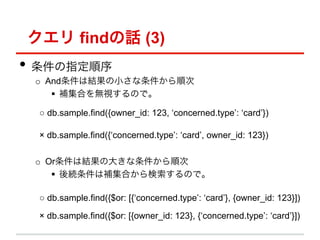  findԒ (3)
?? ָ
 o? AndϽYС혴
     ?? aϤoҕΤǡ

   db.sample.find({owner_id: 123, concerned.type: card})

   db.sample.find({concerned.type: card, owner_id: 123})

 o? OrϽYδ󤭤혴
     ?? AaϤΤǡ

   db.sample.find({$or: [{concerned.type: card}, {owner_id: 123}])

   db.sample.find({$or: [{owner_id: 123}, {concerned.type: card}])
 