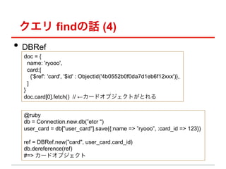  findԒ (4)
?? DBRef
  doc = {
    name: 'ryooo',
    card:[
      {'$ref': 'card', '$id' : ObjectId('4b0552b0f0da7d1eb6f12xxx')},
    ]
  }
  doc.card[0].fetch() // `ɥ֥ȤȤ


  @ruby
  db = Connection.new.db(etcr ")
  user_card = db["user_card"].save({:name => ryooo, :card_id => 123})

  ref = DBRef.new(card", user_card.card_id)
  db.dereference(ref)
  #=> `ɥ֥
 
