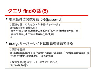  findԒ (5)
?? vʹ(javascript)
 // OˤԒʥ㤤ޤ
 db.cards.find(function(){
   row = db.user_summary.findOne({owner_id: this.owner_id})
   return this._id == row.leader_card_id;
 })

?? mongo`Щ`ɤvhǤ
 // vh
 db.system.js.save({_id:name', value: function (){ //implementation }});
 f = db.system.js.findOne({_id:name'})

 // (fϥ`Щ`ȤǌgФ)
 Db.cards.find(f)
 