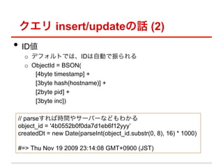  insert/updateԒ (2)
?? ID
   o? ǥեȤǤϡIDԄӤ
   o? ObjectId = BSON(
       [4byte timestamp] +
       [3byte hash(hostname)] +
       [2byte pid] +
       [3byte inc])

 // parseЕrg䥵`Щ`ʤɤ狼
 object_id = '4b0552b0f0da7d1eb6f12yyy
 createdDt = new Date(parseInt(object_id.substr(0, 8), 16) * 1000)

 #=> Thu Nov 19 2009 23:14:08 GMT+0900 (JST)
 