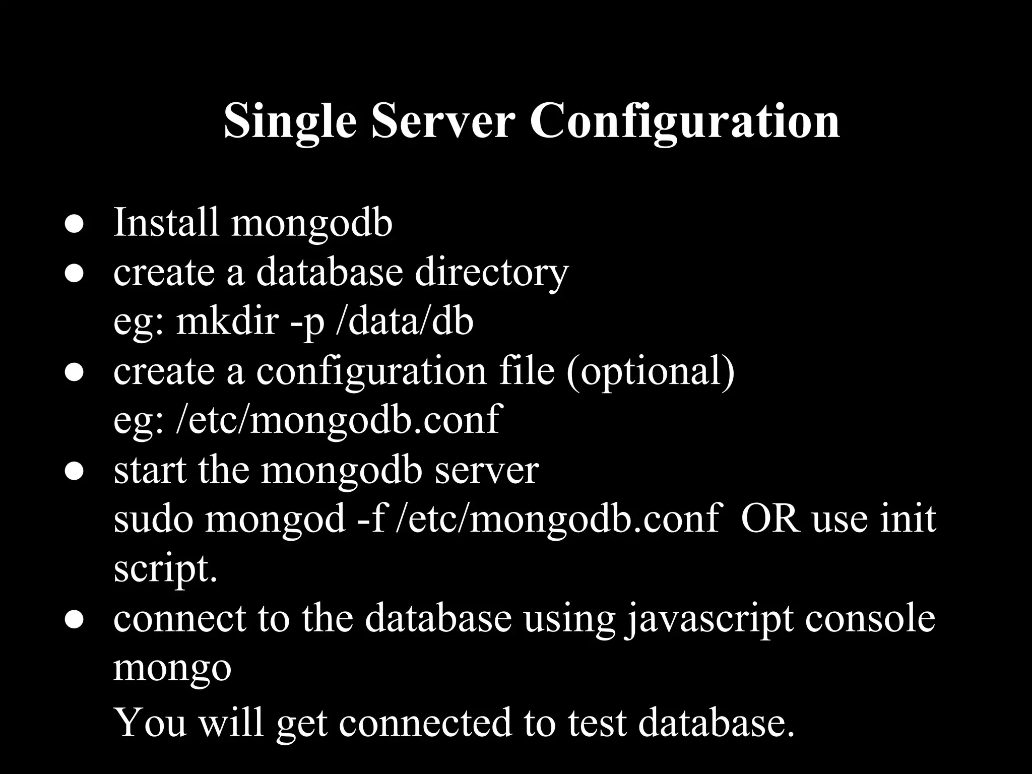 Single Server Configuration
● Install mongodb
● create a database directory
  eg: mkdir -p /data/db
● create a configuration file (optional)
  eg: /etc/mongodb.conf
● start the mongodb server
  sudo mongod -f /etc/mongodb.conf OR use init
  script.
● connect to the database using javascript console
  mongo
  You will get connected to test database.
 