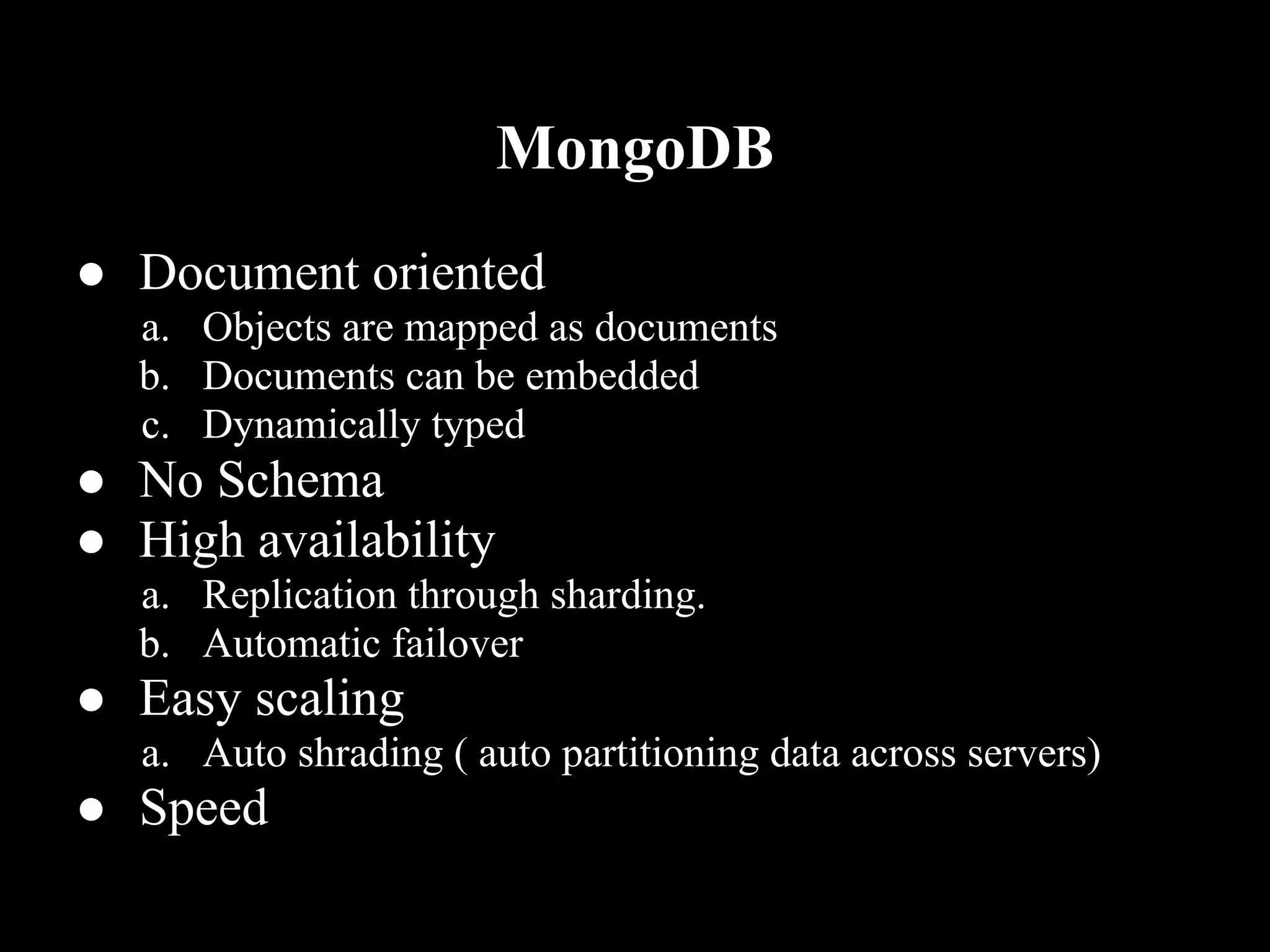 MongoDB
● Document oriented
  a. Objects are mapped as documents
  b. Documents can be embedded
  c. Dynamically typed
● No Schema
● High availability
  a. Replication through sharding.
  b. Automatic failover
● Easy scaling
  a. Auto shrading ( auto partitioning data across servers)
● Speed
 