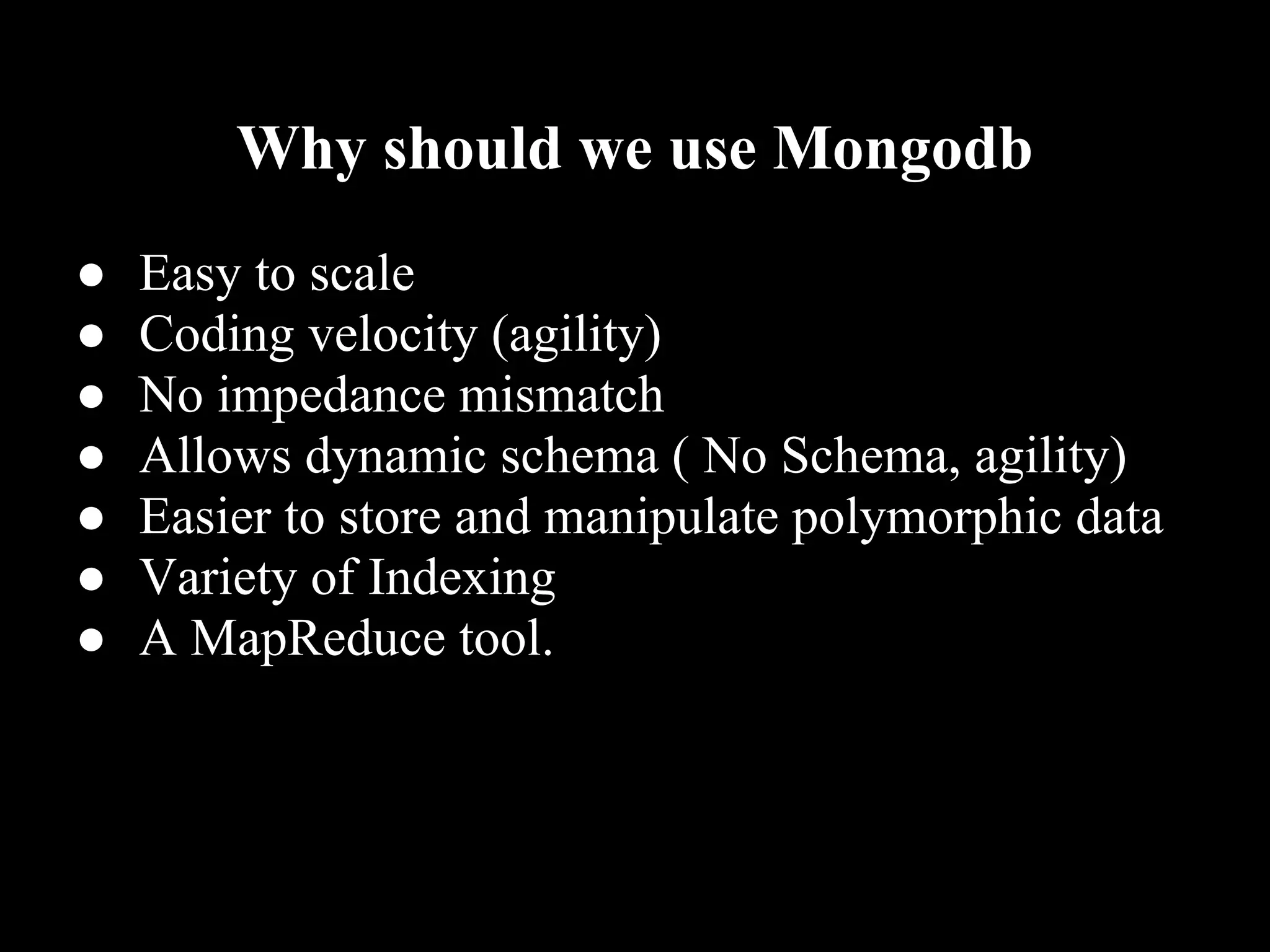 Why should we use Mongodb
●   Easy to scale
●   Coding velocity (agility)
●   No impedance mismatch
●   Allows dynamic schema ( No Schema, agility)
●   Easier to store and manipulate polymorphic data
●   Variety of Indexing
●   A MapReduce tool.
 