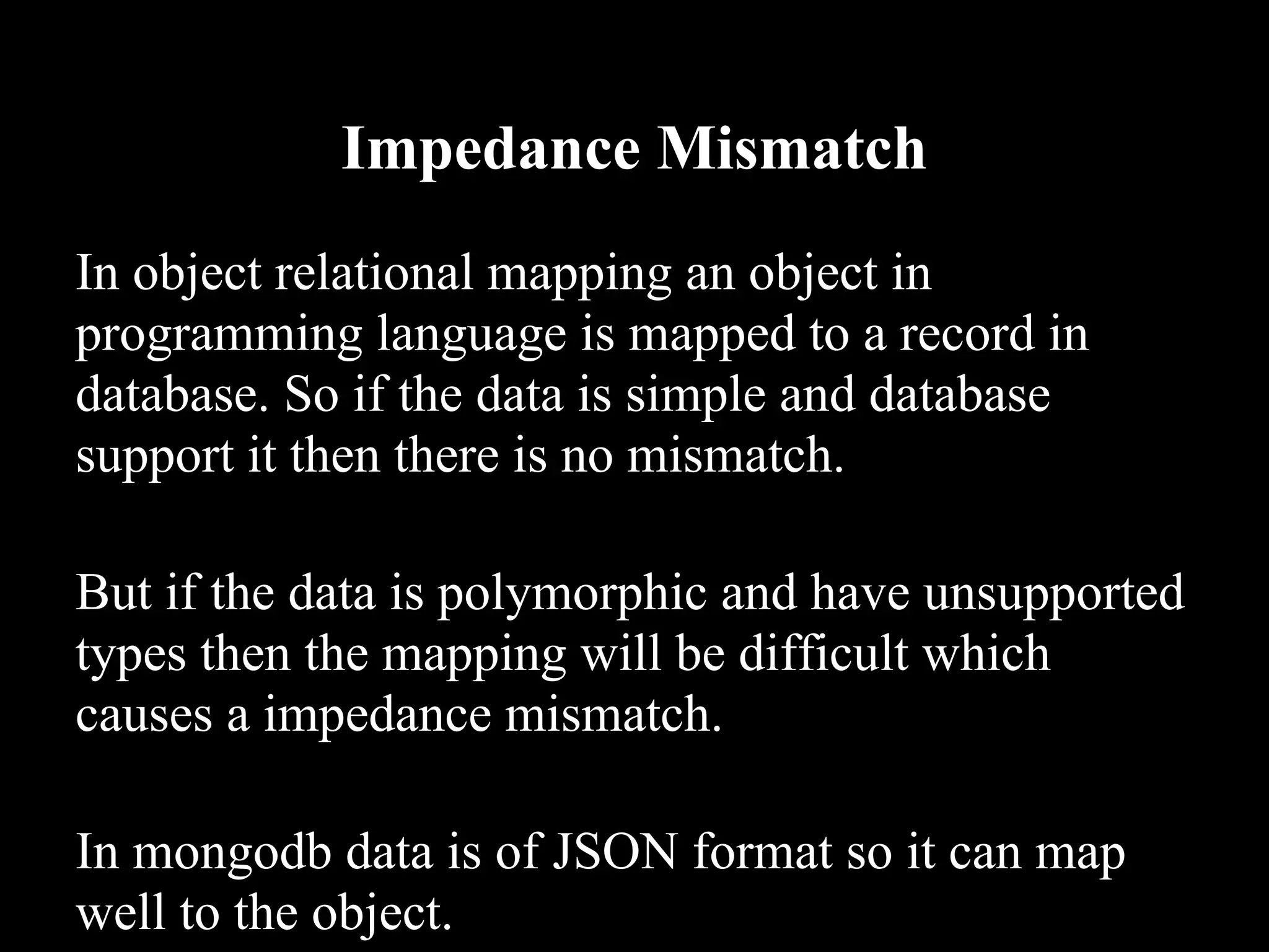 Impedance Mismatch
In object relational mapping an object in
programming language is mapped to a record in
database. So if the data is simple and database
support it then there is no mismatch.

But if the data is polymorphic and have unsupported
types then the mapping will be difficult which
causes a impedance mismatch.

In mongodb data is of JSON format so it can map
well to the object.
 