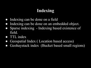Indexing
● Indexing can be done on a field
● Indexing can be done on an embedded object.
● Sparse indexing - Indexing based existence of
  field.
● TTL index
● Geospatial Index ( Location based access)
● Geohaystack index (Bucket based small regions)
 