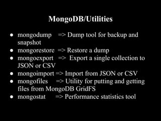 MongoDB/Utilities
● mongodump => Dump tool for backup and
  snapshot
● mongorestore => Restore a dump
● mongoexport => Export a single collection to
  JSON or CSV
● mongoimport => Import from JSON or CSV
● mongofiles => Utility for putting and getting
  files from MongoDB GridFS
● mongostat => Performance statistics tool
 