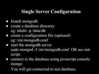 Single Server Configuration
● Install mongodb
● create a database directory
  eg: mkdir -p /data/db
● create a configuration file (optional)
  eg: /etc/mongodb.conf
● start the mongodb server
  sudo mongod -f /etc/mongodb.conf OR use init
  script.
● connect to the database using javascript console
  mongo
  You will get connected to test database.
 