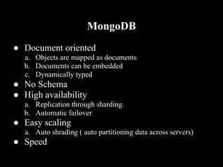 MongoDB
● Document oriented
  a. Objects are mapped as documents
  b. Documents can be embedded
  c. Dynamically typed
● No Schema
● High availability
  a. Replication through sharding.
  b. Automatic failover
● Easy scaling
  a. Auto shrading ( auto partitioning data across servers)
● Speed
 