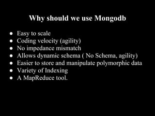 Why should we use Mongodb
●   Easy to scale
●   Coding velocity (agility)
●   No impedance mismatch
●   Allows dynamic schema ( No Schema, agility)
●   Easier to store and manipulate polymorphic data
●   Variety of Indexing
●   A MapReduce tool.
 