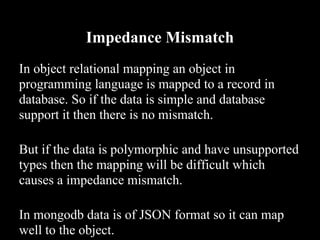 Impedance Mismatch
In object relational mapping an object in
programming language is mapped to a record in
database. So if the data is simple and database
support it then there is no mismatch.

But if the data is polymorphic and have unsupported
types then the mapping will be difficult which
causes a impedance mismatch.

In mongodb data is of JSON format so it can map
well to the object.
 