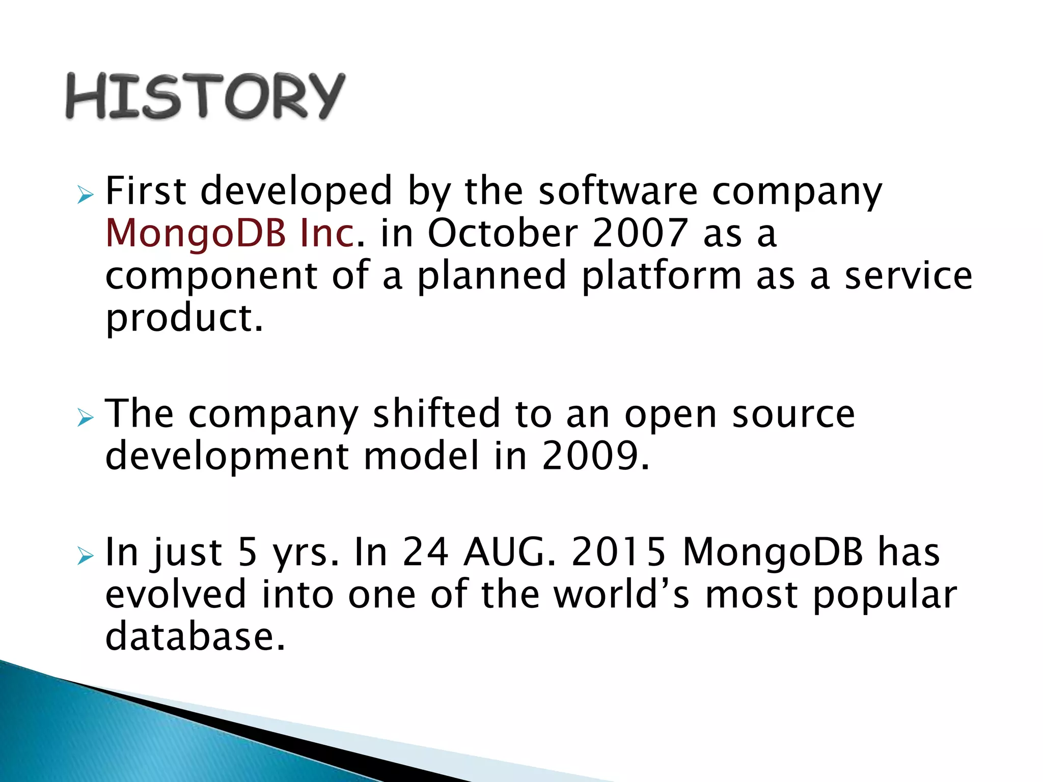  First developed by the software company
MongoDB Inc. in October 2007 as a
component of a planned platform as a service
product.
 The company shifted to an open source
development model in 2009.
 In just 5 yrs. In 24 AUG. 2015 MongoDB has
evolved into one of the world’s most popular
database.
 