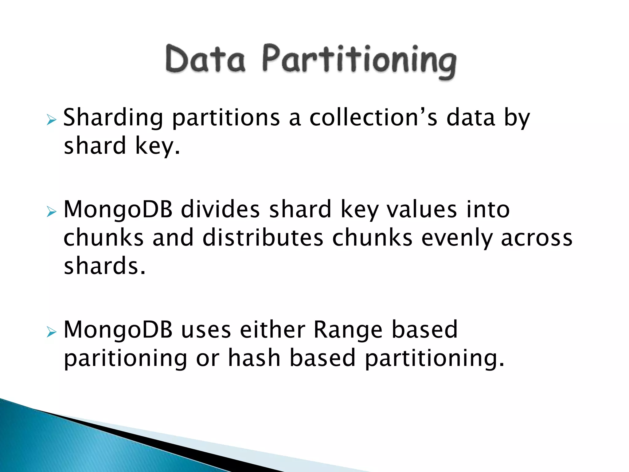  Sharding partitions a collection’s data by
shard key.
 MongoDB divides shard key values into
chunks and distributes chunks evenly across
shards.
 MongoDB uses either Range based
paritioning or hash based partitioning.
 