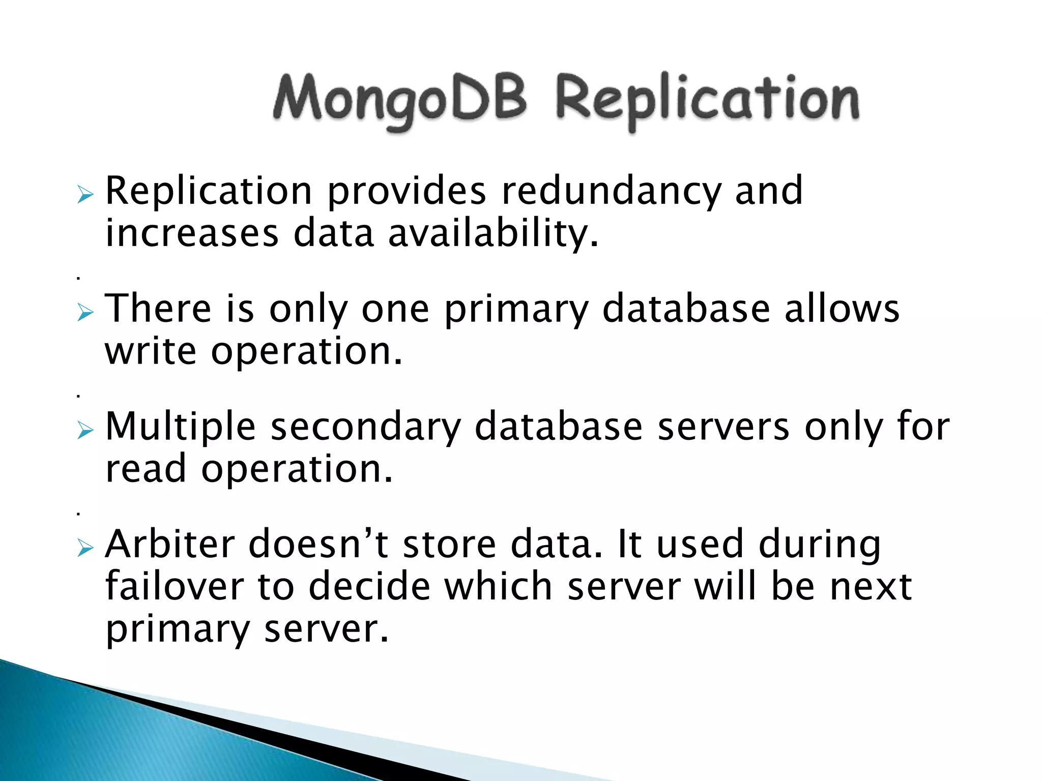  Replication provides redundancy and
increases data availability.
.
 There is only one primary database allows
write operation.
.
 Multiple secondary database servers only for
read operation.
.
 Arbiter doesn’t store data. It used during
failover to decide which server will be next
primary server.
 