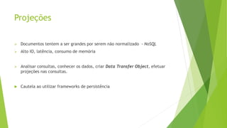 Projeções
 Documentos tentem a ser grandes por serem não normalizado - NoSQL
 Alto IO, latência, consumo de memória
 Analisar consultas, conhecer os dados, criar Data Transfer Object, efetuar
projeções nas consultas.
 Cautela ao utilizar frameworks de persistência
 