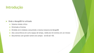 Introdução
 Onde o MongoDB foi utilizado
 Sistema missão critica
 Orientado a Eventos
 Dividido em 6 módulos consumindo o mesma instancia do MongoDB
 Alta concorrência em curto espaço de tempo, média de mil eventos em um minuto
 Documentos com grande número de campos – de 60 até 130.
 