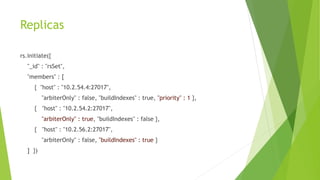 Replicas
rs.initiate({
"_id" : "rsSet",
"members" : [
{ "host" : "10.2.54.4:27017",
"arbiterOnly" : false, "buildIndexes" : true, "priority" : 1 },
{ "host" : "10.2.54.2:27017",
"arbiterOnly" : true, "buildIndexes" : false },
{ "host" : "10.2.56.2:27017",
"arbiterOnly" : false, "buildIndexes" : true }
] })
 