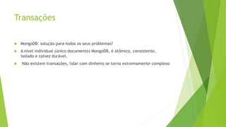 Transações
 MongoDB: solução para todos os seus problemas?
 A nível individual (único documento) MongoDB, é atômico, consistente,
isolado e talvez durável.
 Não existem transações, lidar com dinheiro se torna extremamente complexo
 