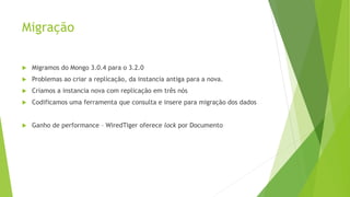 Migração
 Migramos do Mongo 3.0.4 para o 3.2.0
 Problemas ao criar a replicação, da instancia antiga para a nova.
 Criamos a instancia nova com replicação em três nós
 Codificamos uma ferramenta que consulta e insere para migração dos dados
 Ganho de performance – WiredTiger oferece lock por Documento
 