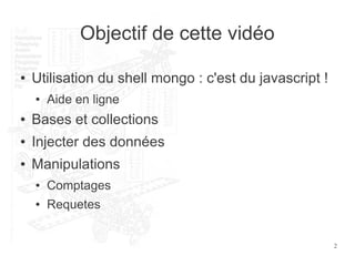 2
Objectif de cette vidéo
● Utilisation du shell mongo : c'est du javascript !
● Aide en ligne
● Bases et collections
● Injecter des données
● Manipulations
● Comptages
● Requetes
 