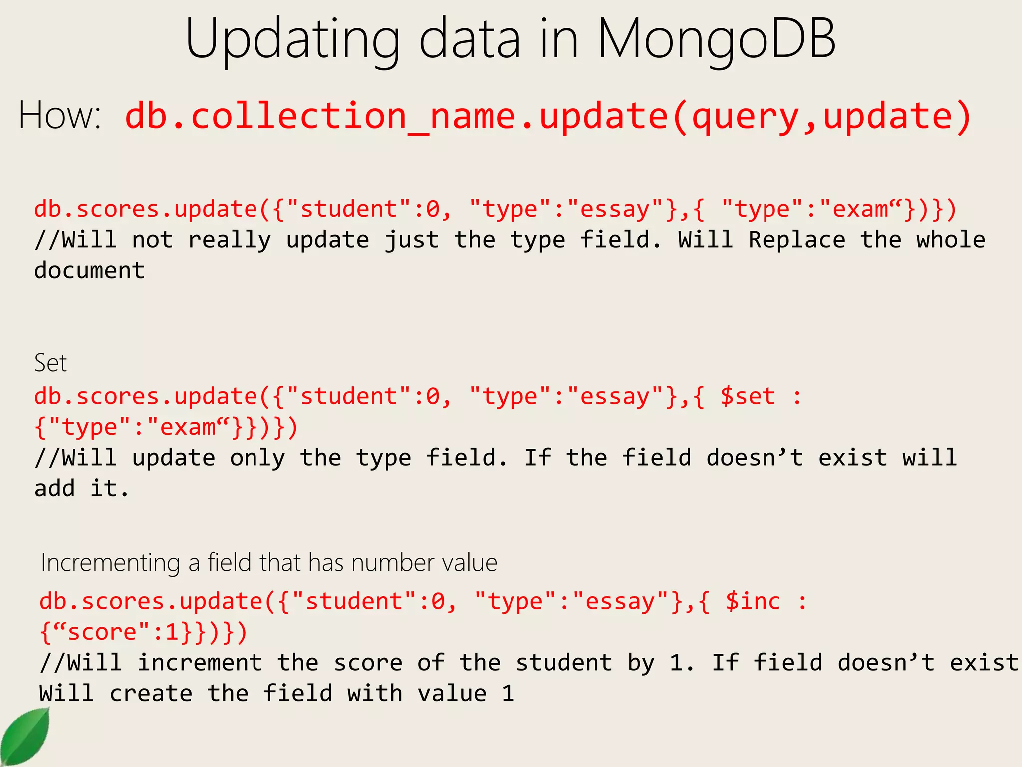 Updating data in MongoDB
How: db.collection_name.update(query,update)
db.scores.update({"student":0, "type":"essay"},{ "type":"exam“})})
//Will not really update just the type field. Will Replace the whole
document
db.scores.update({"student":0, "type":"essay"},{ $set :
{"type":"exam“}})})
//Will update only the type field. If the field doesn’t exist will
add it.
db.scores.update({"student":0, "type":"essay"},{ $inc :
{“score":1}})})
//Will increment the score of the student by 1. If field doesn’t exist
Will create the field with value 1
Incrementing a field that has number value
Set
 