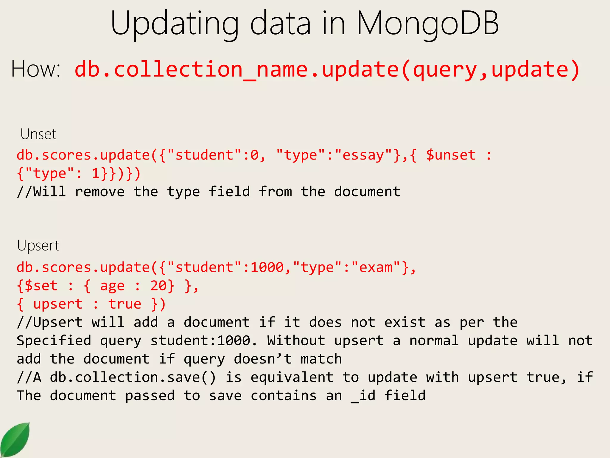 Updating data in MongoDB
How: db.collection_name.update(query,update)
db.scores.update({"student":0, "type":"essay"},{ $unset :
{"type": 1}})})
//Will remove the type field from the document
db.scores.update({"student":1000,"type":"exam"},
{$set : { age : 20} },
{ upsert : true })
//Upsert will add a document if it does not exist as per the
Specified query student:1000. Without upsert a normal update will not
add the document if query doesn’t match
//A db.collection.save() is equivalent to update with upsert true, if
The document passed to save contains an _id field
Upsert
Unset
 