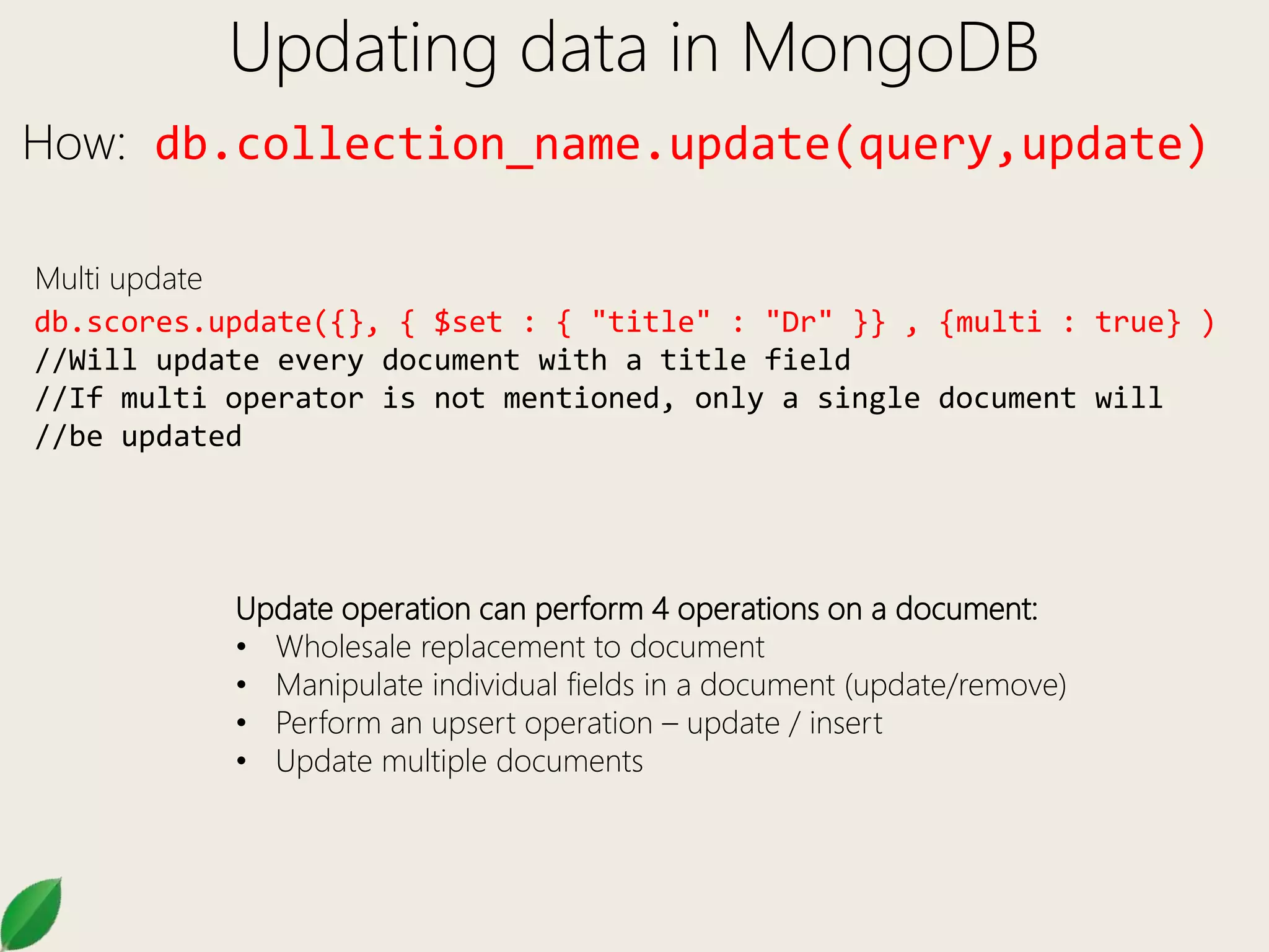 Updating data in MongoDB
How: db.collection_name.update(query,update)
db.scores.update({}, { $set : { "title" : "Dr" }} , {multi : true} )
//Will update every document with a title field
//If multi operator is not mentioned, only a single document will
//be updated
Multi update
Update operation can perform 4 operations on a document:
• Wholesale replacement to document
• Manipulate individual fields in a document (update/remove)
• Perform an upsert operation – update / insert
• Update multiple documents
 