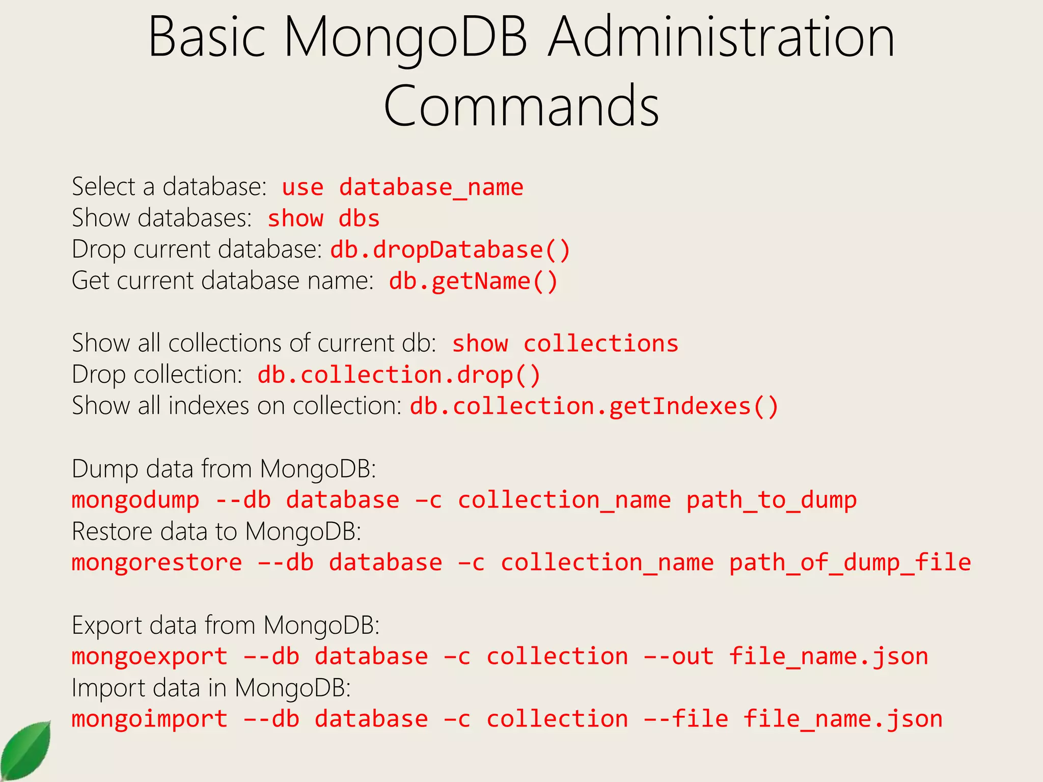 Basic MongoDB Administration
Commands
Select a database: use database_name
Show databases: show dbs
Drop current database: db.dropDatabase()
Get current database name: db.getName()
Show all collections of current db: show collections
Drop collection: db.collection.drop()
Show all indexes on collection: db.collection.getIndexes()
Dump data from MongoDB:
mongodump --db database –c collection_name path_to_dump
Restore data to MongoDB:
mongorestore –-db database –c collection_name path_of_dump_file
Export data from MongoDB:
mongoexport –-db database –c collection –-out file_name.json
Import data in MongoDB:
mongoimport –-db database –c collection –-file file_name.json
 