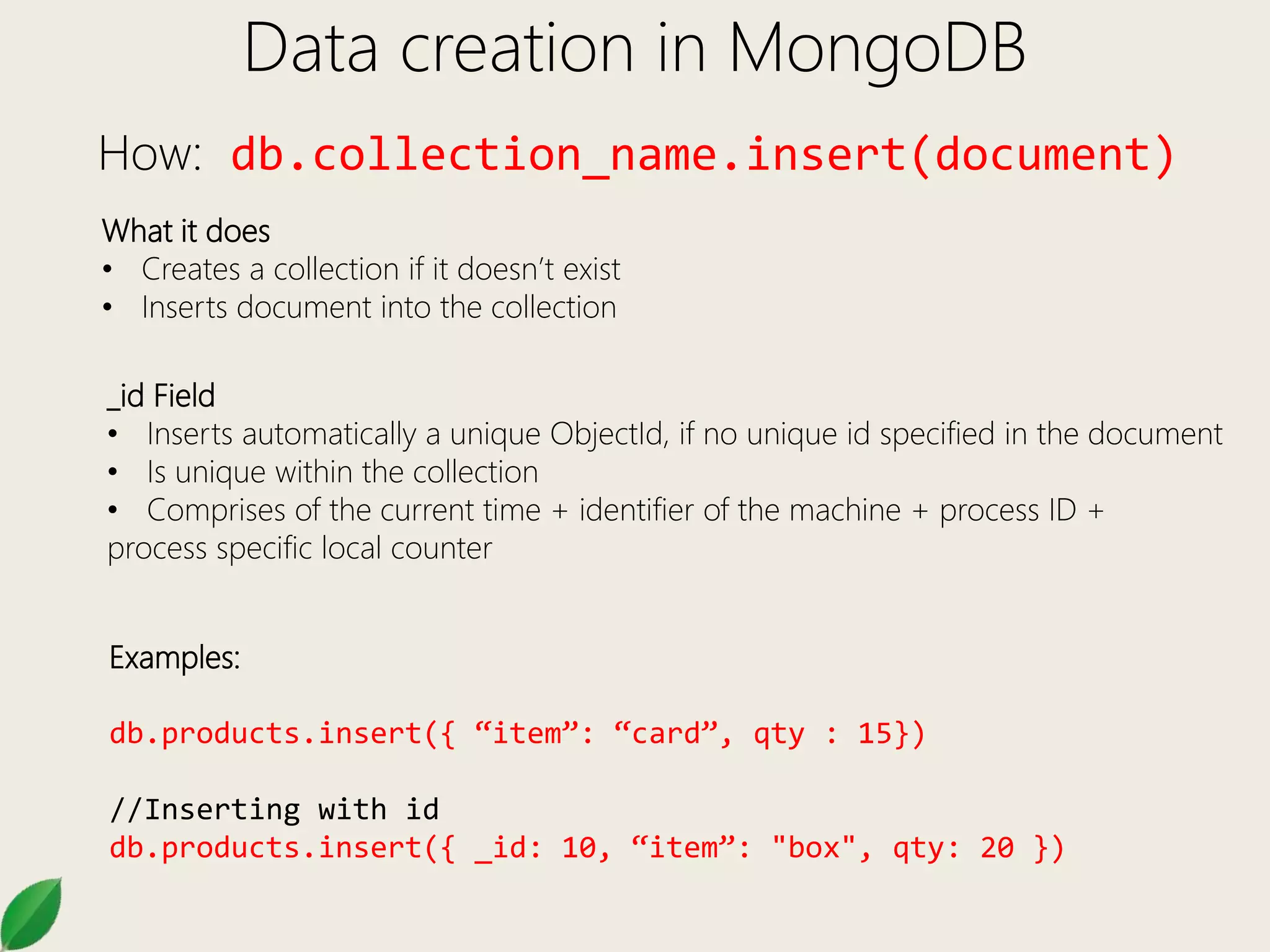 Data creation in MongoDB
How: db.collection_name.insert(document)
What it does
• Creates a collection if it doesn’t exist
• Inserts document into the collection
_id Field
• Inserts automatically a unique ObjectId, if no unique id specified in the document
• Is unique within the collection
• Comprises of the current time + identifier of the machine + process ID +
process specific local counter
Examples:
db.products.insert({ “item”: “card”, qty : 15})
//Inserting with id
db.products.insert({ _id: 10, “item”: "box", qty: 20 })
 