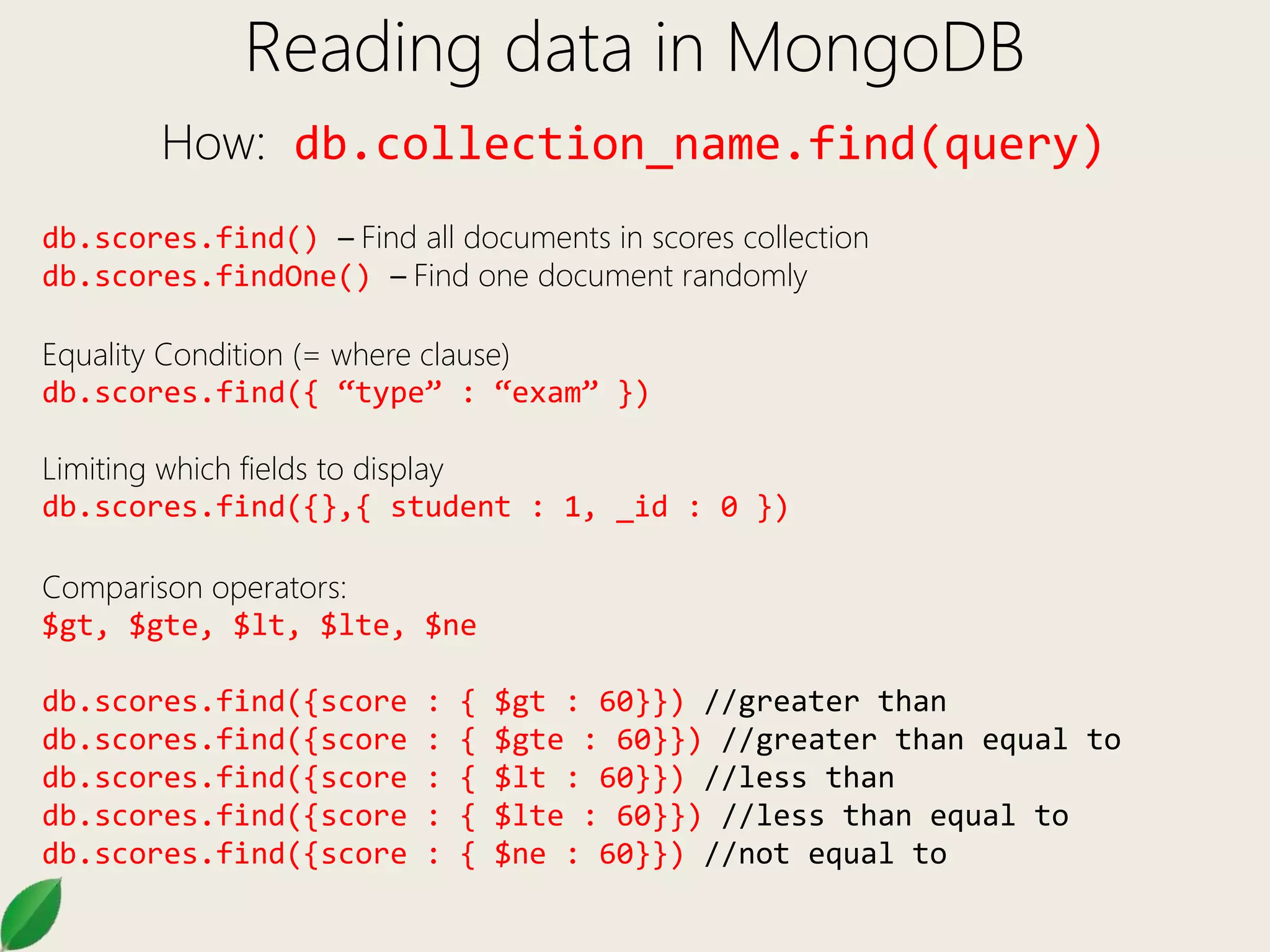 Reading data in MongoDB
How: db.collection_name.find(query)
db.scores.find() – Find all documents in scores collection
db.scores.findOne() – Find one document randomly
Equality Condition (= where clause)
db.scores.find({ “type” : “exam” })
Limiting which fields to display
db.scores.find({},{ student : 1, _id : 0 })
Comparison operators:
$gt, $gte, $lt, $lte, $ne
db.scores.find({score : { $gt : 60}}) //greater than
db.scores.find({score : { $gte : 60}}) //greater than equal to
db.scores.find({score : { $lt : 60}}) //less than
db.scores.find({score : { $lte : 60}}) //less than equal to
db.scores.find({score : { $ne : 60}}) //not equal to
 