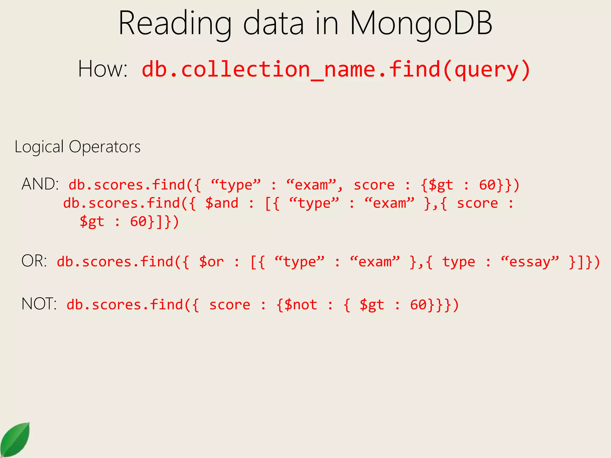 Reading data in MongoDB
How: db.collection_name.find(query)
Logical Operators
AND: db.scores.find({ “type” : “exam”, score : {$gt : 60}})
db.scores.find({ $and : [{ “type” : “exam” },{ score :
$gt : 60}]})
OR: db.scores.find({ $or : [{ “type” : “exam” },{ type : “essay” }]})
NOT: db.scores.find({ score : {$not : { $gt : 60}}})
 