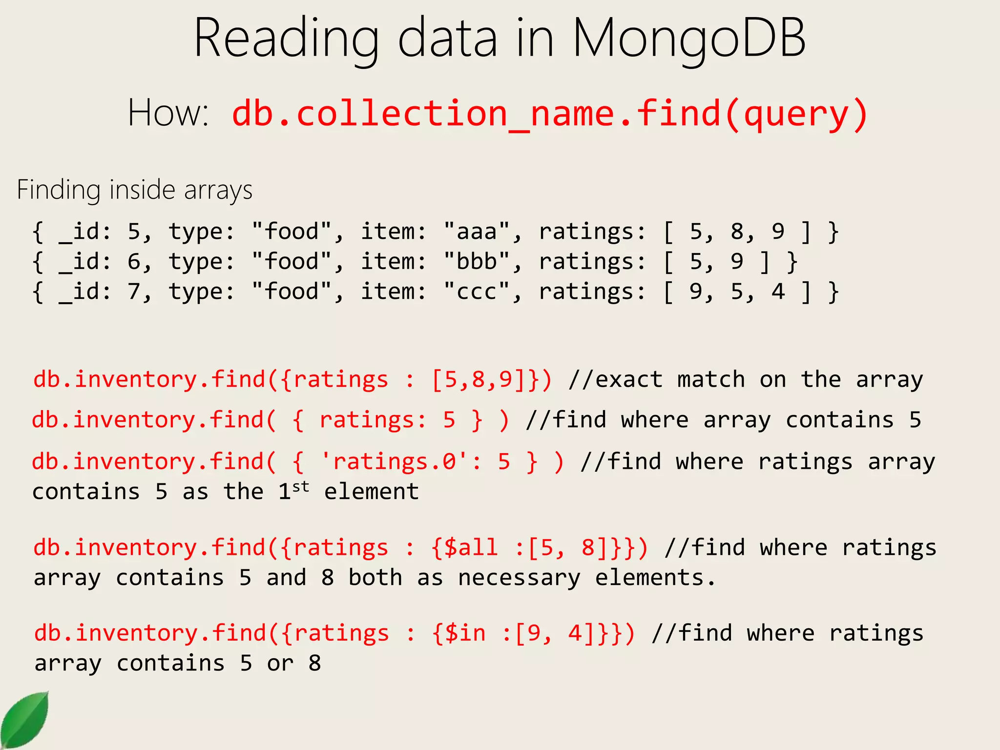 Reading data in MongoDB
How: db.collection_name.find(query)
Finding inside arrays
{ _id: 5, type: "food", item: "aaa", ratings: [ 5, 8, 9 ] }
{ _id: 6, type: "food", item: "bbb", ratings: [ 5, 9 ] }
{ _id: 7, type: "food", item: "ccc", ratings: [ 9, 5, 4 ] }
db.inventory.find({ratings : [5,8,9]}) //exact match on the array
db.inventory.find( { ratings: 5 } ) //find where array contains 5
db.inventory.find( { 'ratings.0': 5 } ) //find where ratings array
contains 5 as the 1st element
db.inventory.find({ratings : {$all :[5, 8]}}) //find where ratings
array contains 5 and 8 both as necessary elements.
db.inventory.find({ratings : {$in :[9, 4]}}) //find where ratings
array contains 5 or 8
 
