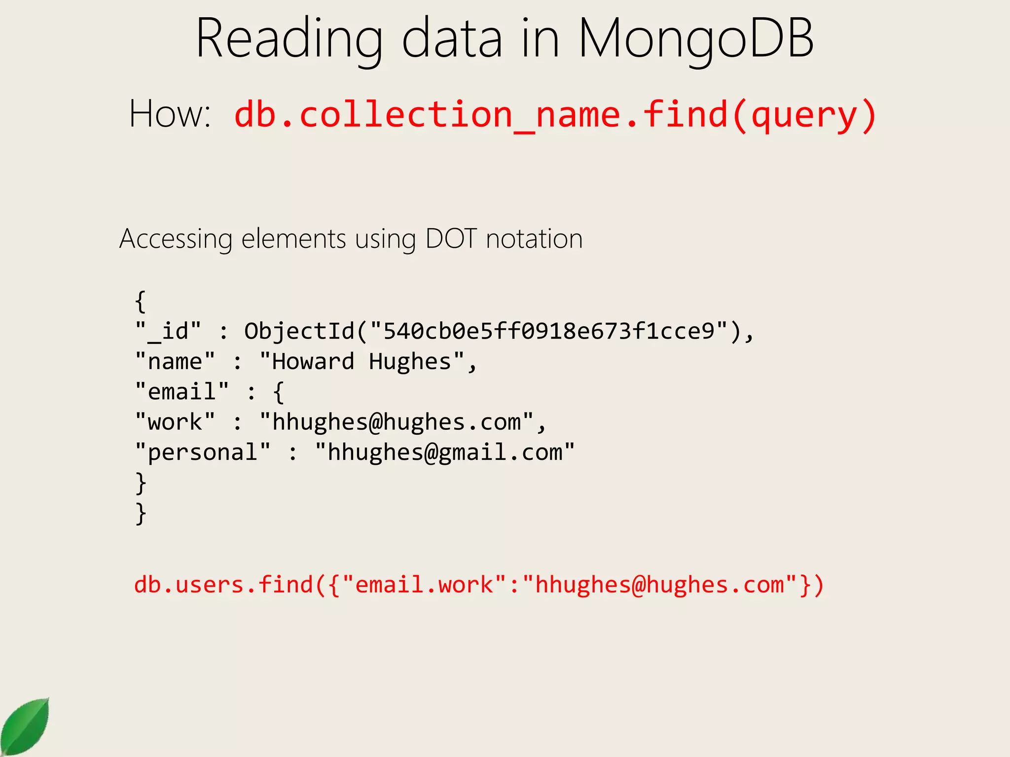 Reading data in MongoDB
How: db.collection_name.find(query)
Accessing elements using DOT notation
{
"_id" : ObjectId("540cb0e5ff0918e673f1cce9"),
"name" : "Howard Hughes",
"email" : {
"work" : "hhughes@hughes.com",
"personal" : "hhughes@gmail.com"
}
}
db.users.find({"email.work":"hhughes@hughes.com"})
 