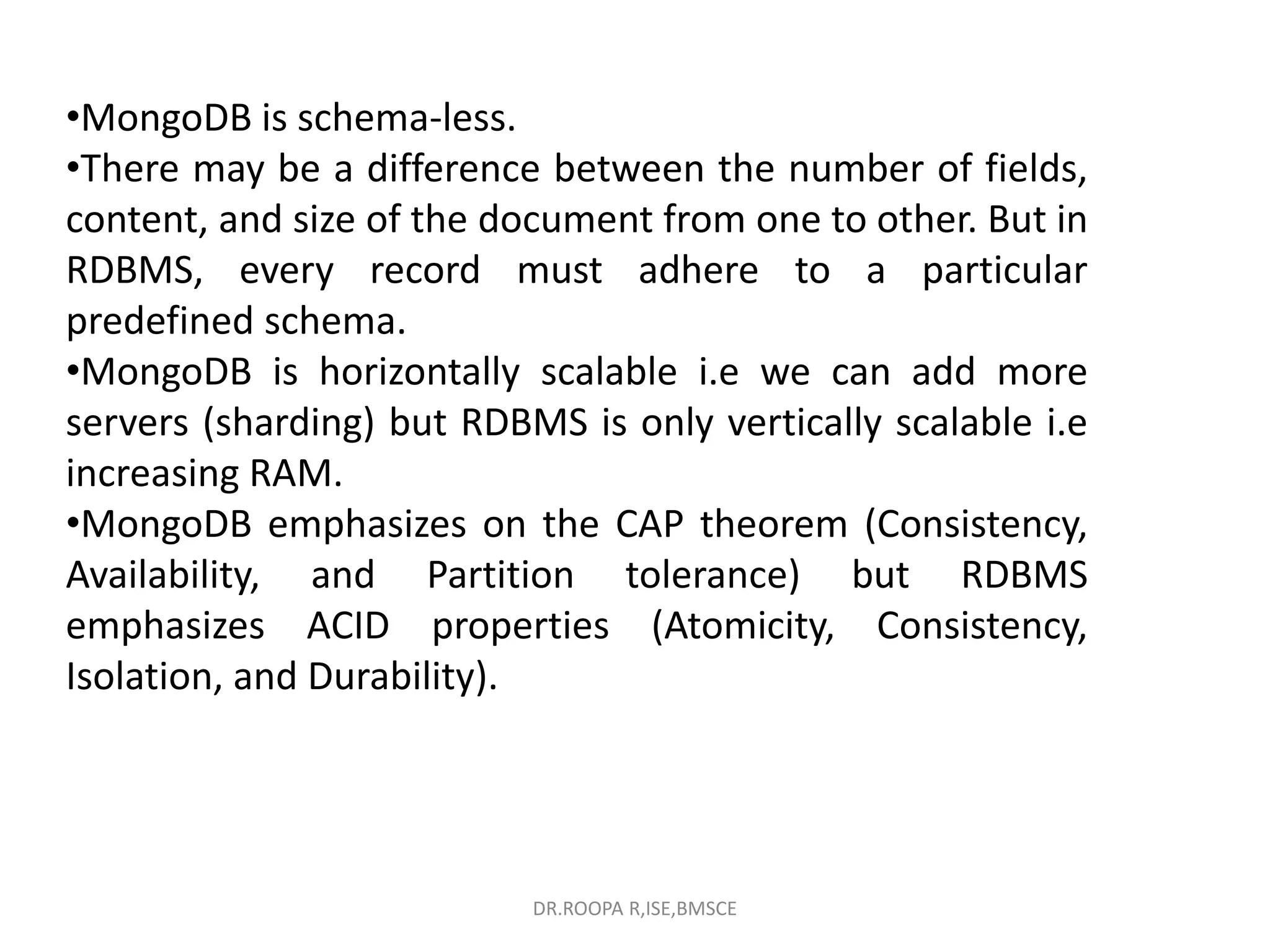•MongoDB is schema-less.
•There may be a difference between the number of fields,
content, and size of the document from one to other. But in
RDBMS, every record must adhere to a particular
predefined schema.
•MongoDB is horizontally scalable i.e we can add more
servers (sharding) but RDBMS is only vertically scalable i.e
increasing RAM.
•MongoDB emphasizes on the CAP theorem (Consistency,
Availability, and Partition tolerance) but RDBMS
emphasizes ACID properties (Atomicity, Consistency,
Isolation, and Durability).
DR.ROOPA R,ISE,BMSCE
 