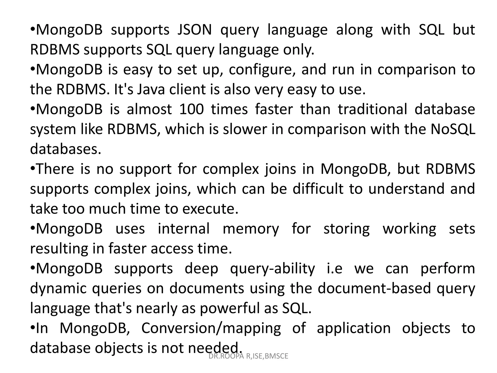 •MongoDB supports JSON query language along with SQL but
RDBMS supports SQL query language only.
•MongoDB is easy to set up, configure, and run in comparison to
the RDBMS. It's Java client is also very easy to use.
•MongoDB is almost 100 times faster than traditional database
system like RDBMS, which is slower in comparison with the NoSQL
databases.
•There is no support for complex joins in MongoDB, but RDBMS
supports complex joins, which can be difficult to understand and
take too much time to execute.
•MongoDB uses internal memory for storing working sets
resulting in faster access time.
•MongoDB supports deep query-ability i.e we can perform
dynamic queries on documents using the document-based query
language that's nearly as powerful as SQL.
•In MongoDB, Conversion/mapping of application objects to
database objects is not needed.
DR.ROOPA R,ISE,BMSCE
 