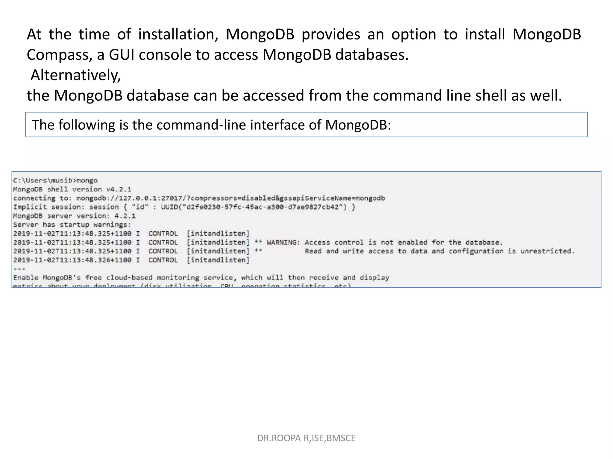 At the time of installation, MongoDB provides an option to install MongoDB
Compass, a GUI console to access MongoDB databases.
Alternatively,
the MongoDB database can be accessed from the command line shell as well.
The following is the command-line interface of MongoDB:
DR.ROOPA R,ISE,BMSCE
 
