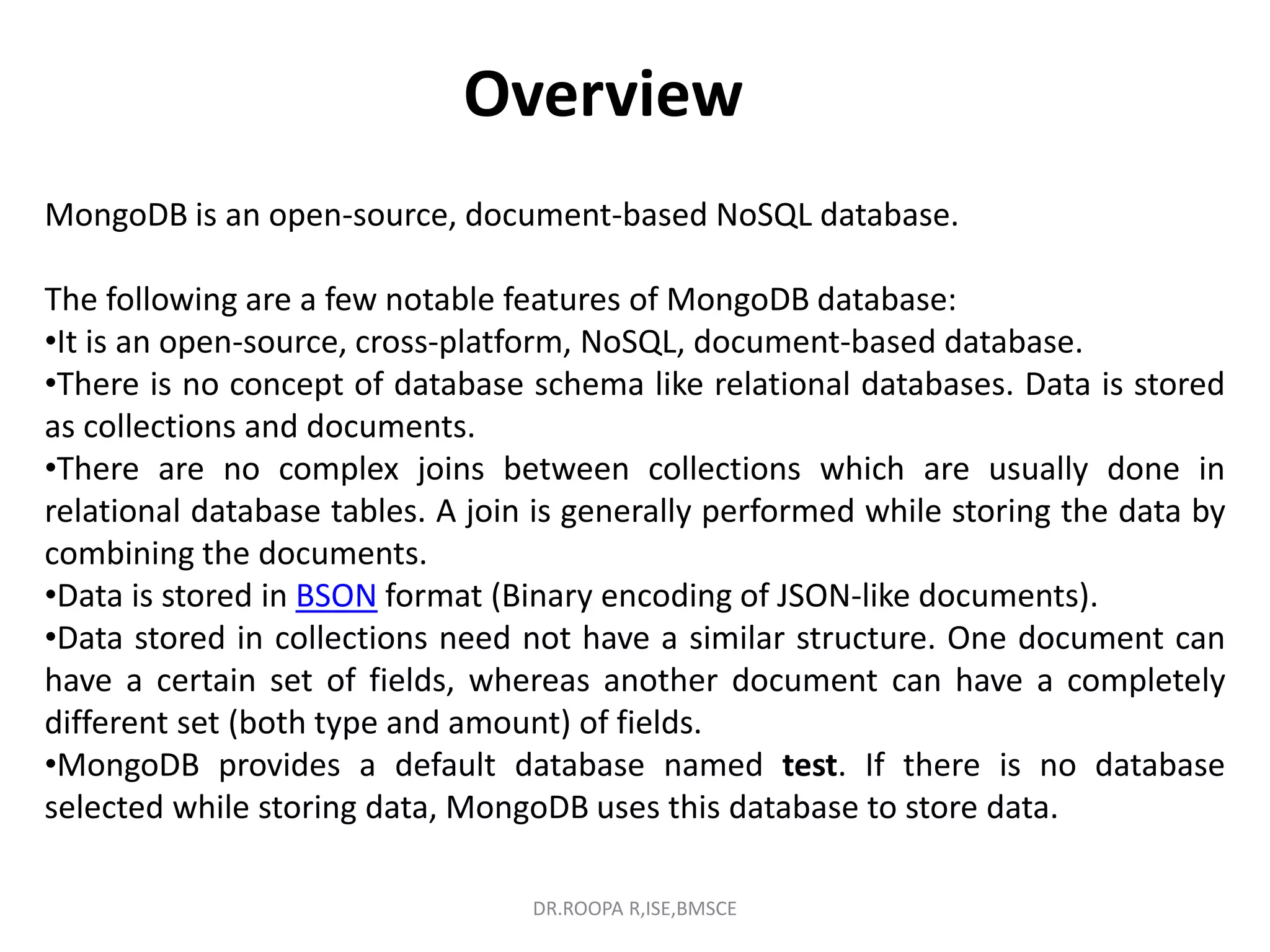 Overview
MongoDB is an open-source, document-based NoSQL database.
The following are a few notable features of MongoDB database:
•It is an open-source, cross-platform, NoSQL, document-based database.
•There is no concept of database schema like relational databases. Data is stored
as collections and documents.
•There are no complex joins between collections which are usually done in
relational database tables. A join is generally performed while storing the data by
combining the documents.
•Data is stored in BSON format (Binary encoding of JSON-like documents).
•Data stored in collections need not have a similar structure. One document can
have a certain set of fields, whereas another document can have a completely
different set (both type and amount) of fields.
•MongoDB provides a default database named test. If there is no database
selected while storing data, MongoDB uses this database to store data.
DR.ROOPA R,ISE,BMSCE
 