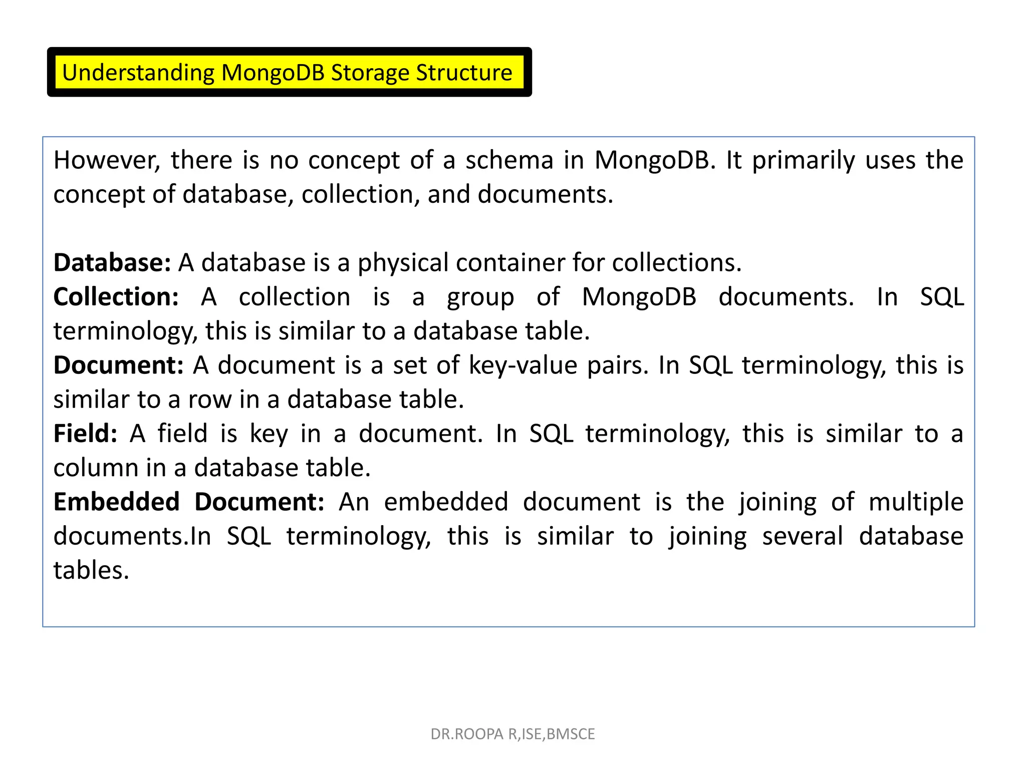 Understanding MongoDB Storage Structure
However, there is no concept of a schema in MongoDB. It primarily uses the
concept of database, collection, and documents.
Database: A database is a physical container for collections.
Collection: A collection is a group of MongoDB documents. In SQL
terminology, this is similar to a database table.
Document: A document is a set of key-value pairs. In SQL terminology, this is
similar to a row in a database table.
Field: A field is key in a document. In SQL terminology, this is similar to a
column in a database table.
Embedded Document: An embedded document is the joining of multiple
documents.In SQL terminology, this is similar to joining several database
tables.
DR.ROOPA R,ISE,BMSCE
 