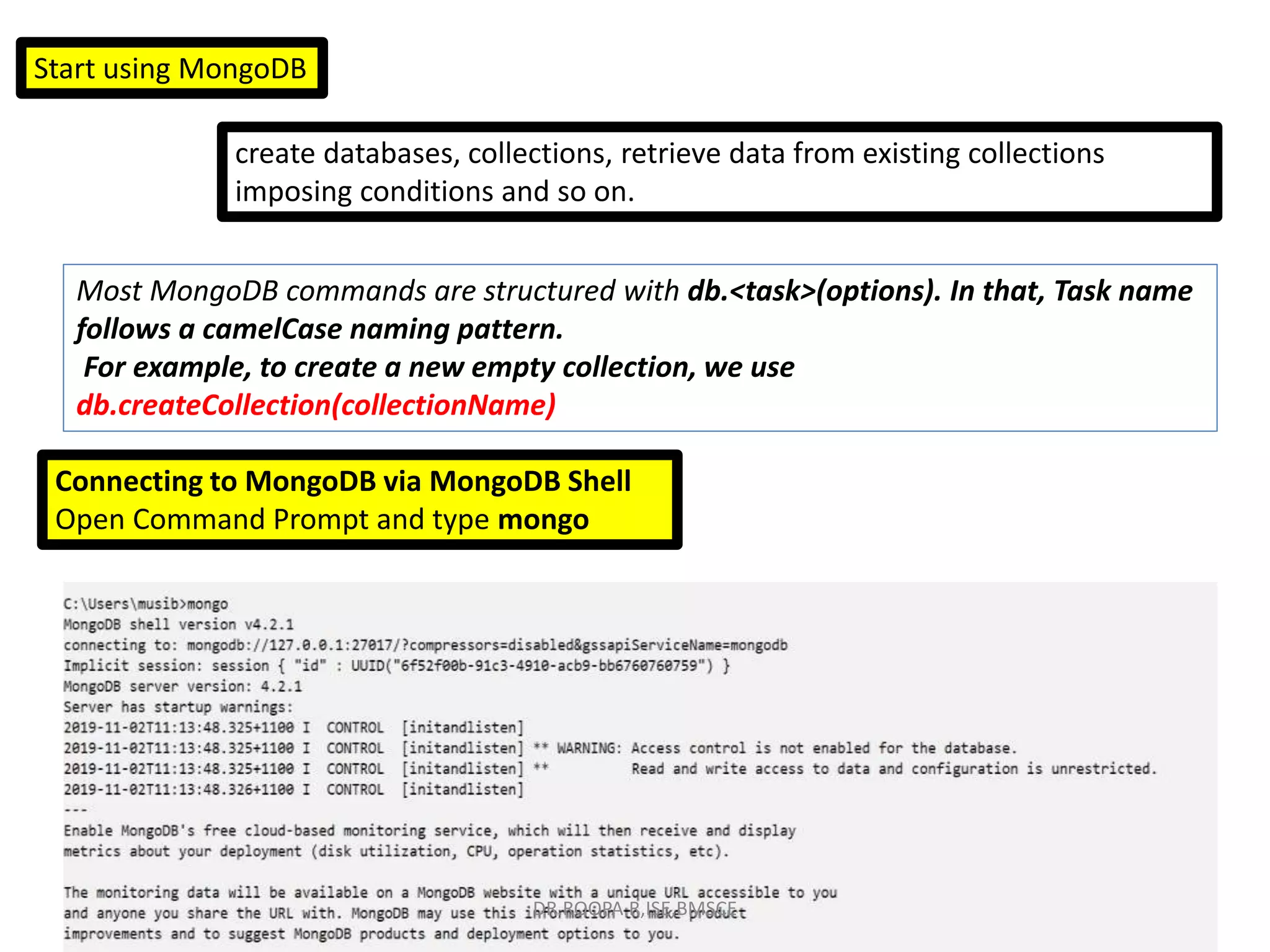 Start using MongoDB
create databases, collections, retrieve data from existing collections
imposing conditions and so on.
Most MongoDB commands are structured with db.<task>(options). In that, Task name
follows a camelCase naming pattern.
For example, to create a new empty collection, we use
db.createCollection(collectionName)
Connecting to MongoDB via MongoDB Shell
Open Command Prompt and type mongo
DR.ROOPA R,ISE,BMSCE
 